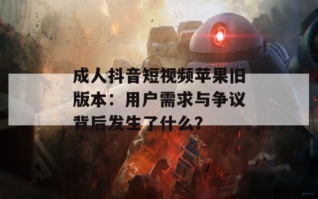 成人抖音短视频苹果旧版本：用户需求与争议背后发生了什么？