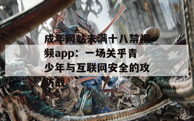 成年网站未满十八禁视频app：一场关乎青少年与互联网安全的攻防战