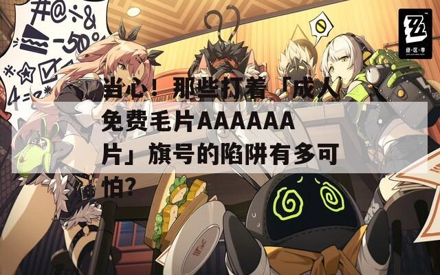 当心！那些打着「成人免费毛片AAAAAA片」旗号的陷阱有多可怕？