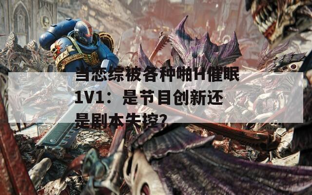 当恋综被各种啪H催眠1V1：是节目创新还是剧本失控？