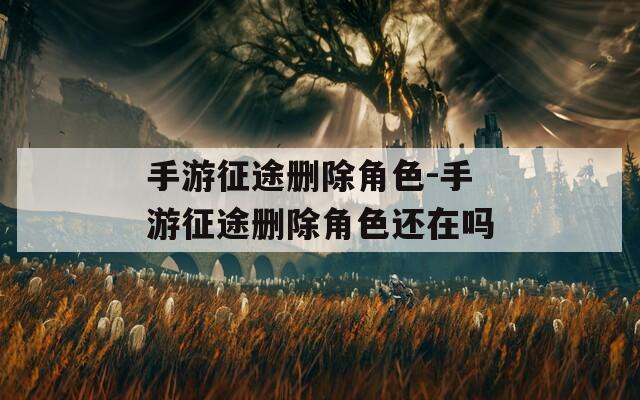 手游征途删除角色-手游征途删除角色还在吗