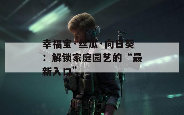 幸福宝·丝瓜·向日葵：解锁家庭园艺的“最新入口”