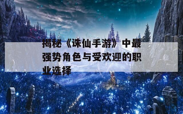 揭秘《诛仙手游》中最强势角色与受欢迎的职业选择