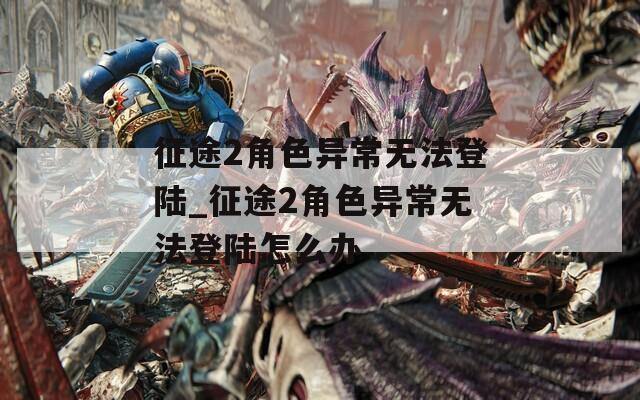征途2角色异常无法登陆_征途2角色异常无法登陆怎么办