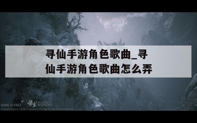 寻仙手游角色歌曲_寻仙手游角色歌曲怎么弄