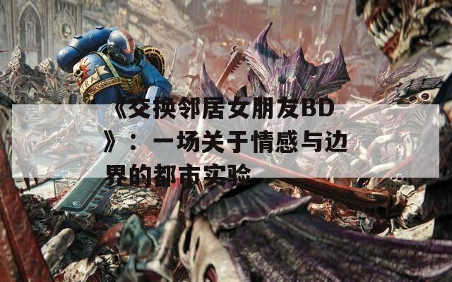 《交换邻居女朋友BD》：一场关于情感与边界的都市实验