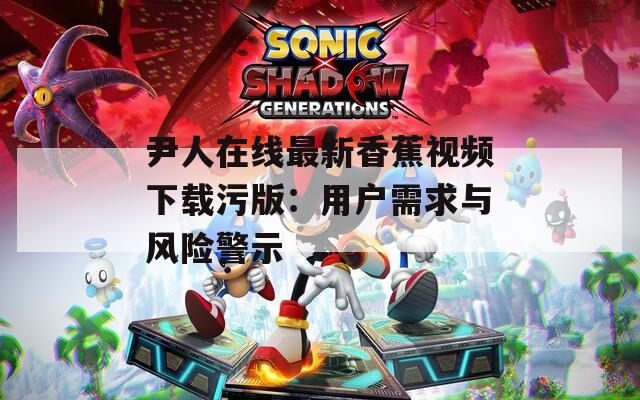 尹人在线最新香蕉视频下载污版：用户需求与风险警示