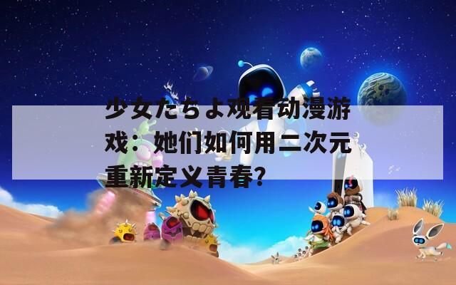 少女たちよ观看动漫游戏：她们如何用二次元重新定义青春？