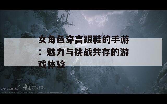 女角色穿高跟鞋的手游：魅力与挑战共存的游戏体验