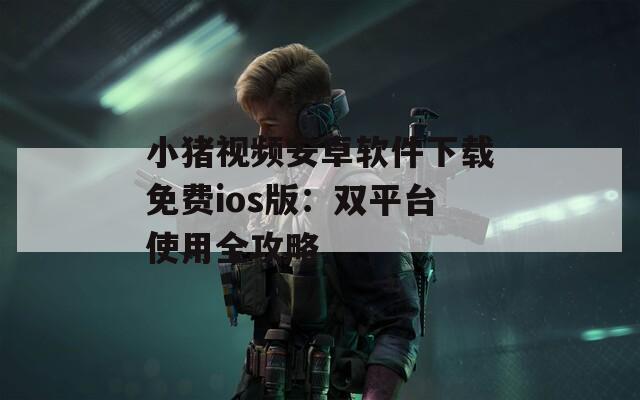 小猪视频安卓软件下载免费ios版：双平台使用全攻略