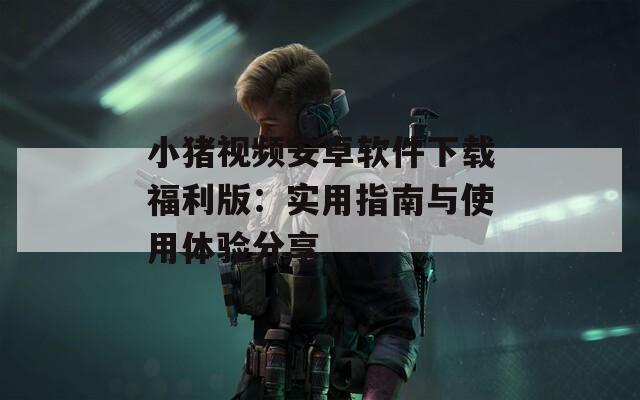 小猪视频安卓软件下载福利版：实用指南与使用体验分享