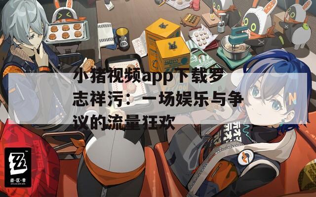 小猪视频app下载罗志祥污：一场娱乐与争议的流量狂欢