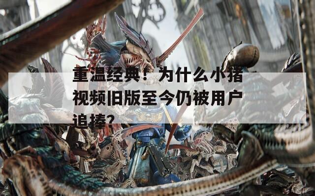 重温经典！为什么小猪视频旧版至今仍被用户追捧？