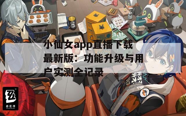 小仙女app直播下载最新版：功能升级与用户实测全记录