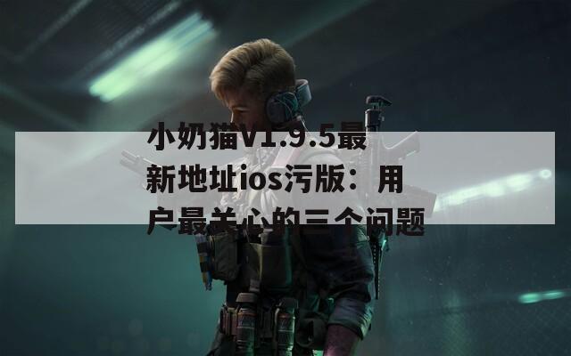 小奶猫V1.9.5最新地址ios污版：用户最关心的三个问题