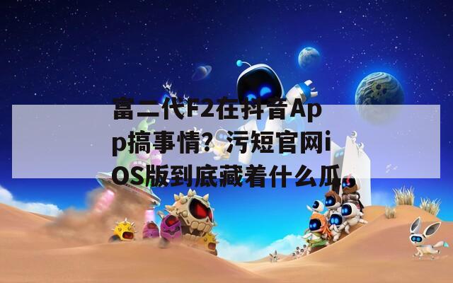 富二代F2在抖音App搞事情？污短官网iOS版到底藏着什么瓜