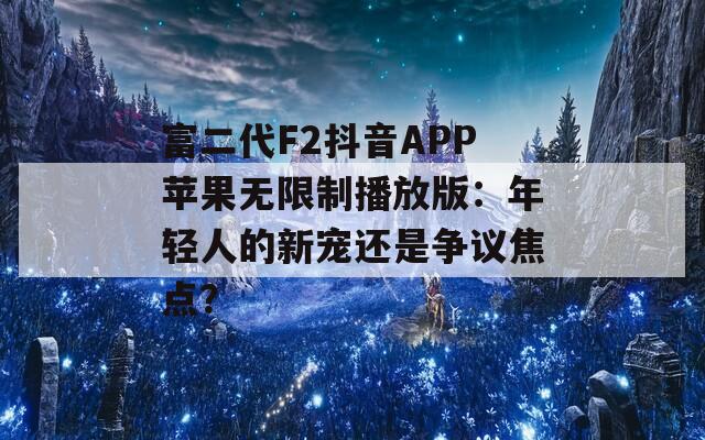 富二代F2抖音APP苹果无限制播放版：年轻人的新宠还是争议焦点？