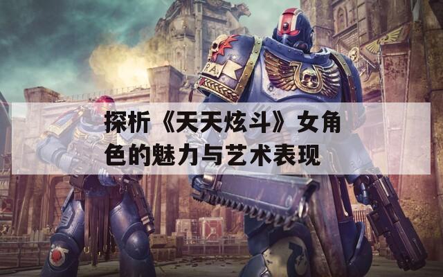 探析《天天炫斗》女角色的魅力与艺术表现