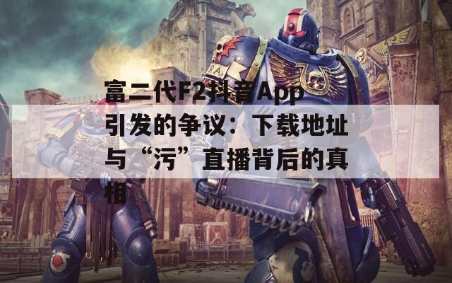富二代F2抖音App引发的争议：下载地址与“污”直播背后的真相