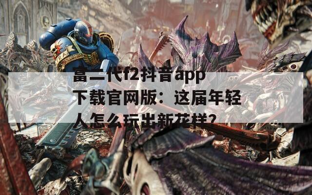 富二代f2抖音app下载官网版：这届年轻人怎么玩出新花样？