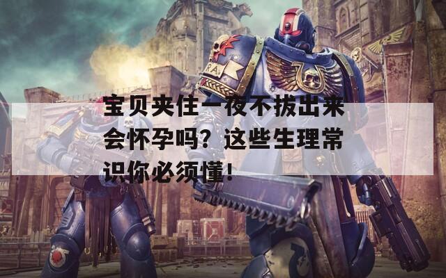 宝贝夹住一夜不拔出来会怀孕吗？这些生理常识你必须懂！