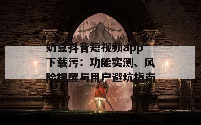 奶豆抖音短视频app下载污：功能实测、风险提醒与用户避坑指南