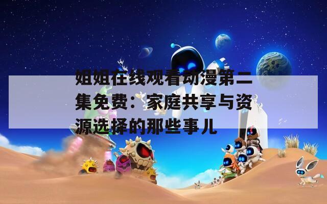 姐姐在线观看动漫第二集免费：家庭共享与资源选择的那些事儿