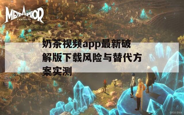 奶茶视频app最新破解版下载风险与替代方案实测