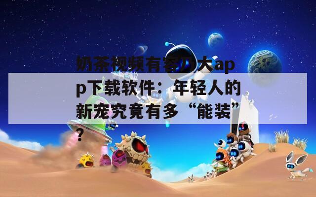奶茶视频有容乃大app下载软件：年轻人的新宠究竟有多“能装”？