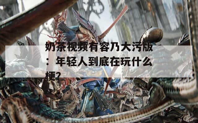 奶茶视频有容乃大污版：年轻人到底在玩什么梗？