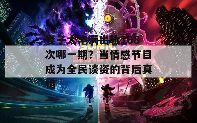 妻子太丰满出轨168次哪一期？当情感节目成为全民谈资的背后真相