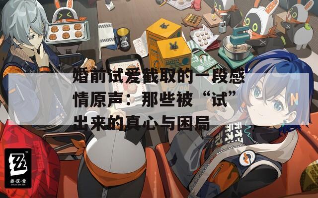 婚前试爱截取的一段感情原声：那些被“试”出来的真心与困局