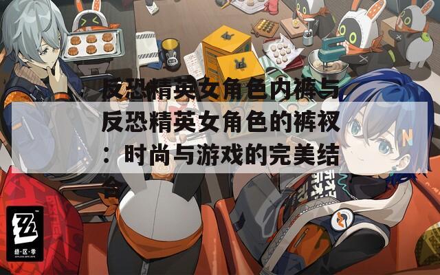 反恐精英女角色内裤与反恐精英女角色的裤衩：时尚与游戏的完美结合