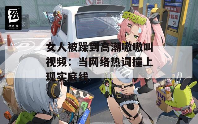 女人被躁到高潮嗷嗷叫视频：当网络热词撞上现实底线