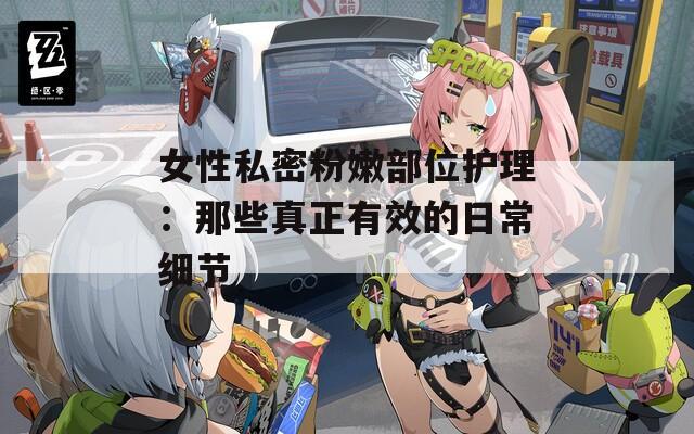 女性私密粉嫩部位护理：那些真正有效的日常细节