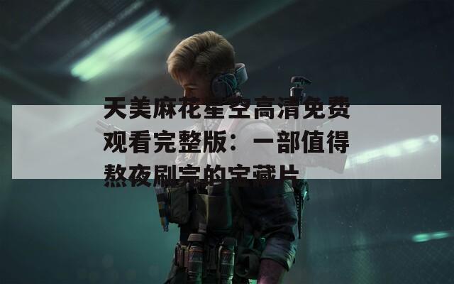 天美麻花星空高清免费观看完整版：一部值得熬夜刷完的宝藏片