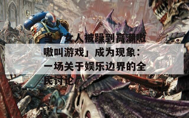 当「女人被躁到高潮嗷嗷叫游戏」成为现象：一场关于娱乐边界的全民讨论