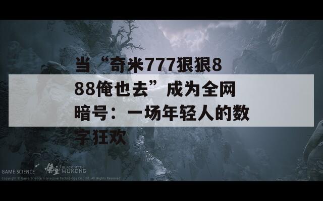 当“奇米777狠狠888俺也去”成为全网暗号：一场年轻人的数字狂欢