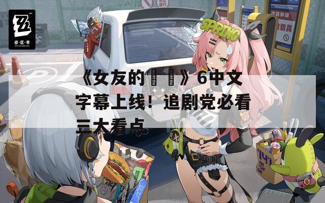 《女友的妺妺》6中文字幕上线！追剧党必看三大看点