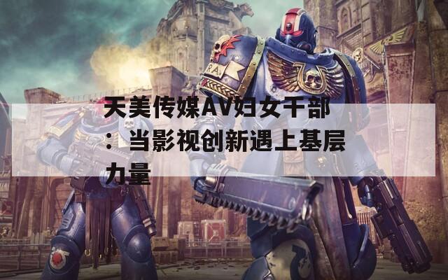 天美传媒AV妇女干部：当影视创新遇上基层力量