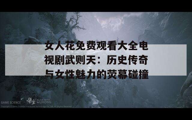 女人花免费观看大全电视剧武则天：历史传奇与女性魅力的荧幕碰撞