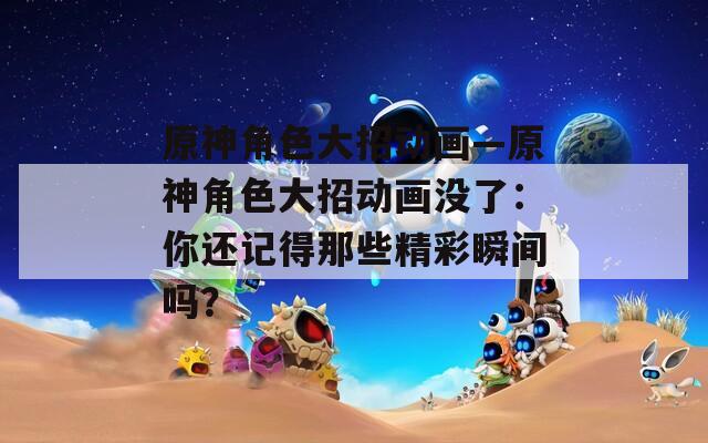 原神角色大招动画—原神角色大招动画没了：你还记得那些精彩瞬间吗？