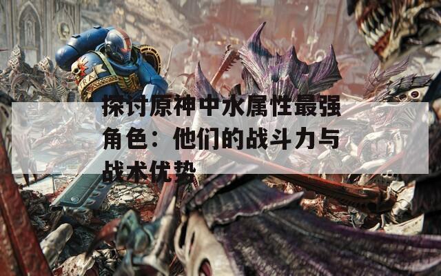 探讨原神中水属性最强角色：他们的战斗力与战术优势