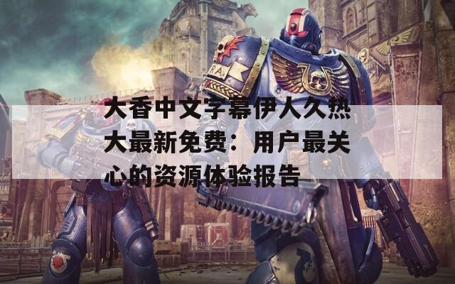 大香中文字幕伊人久热大最新免费：用户最关心的资源体验报告