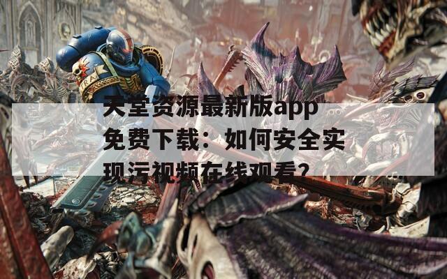 天堂资源最新版app免费下载：如何安全实现污视频在线观看？