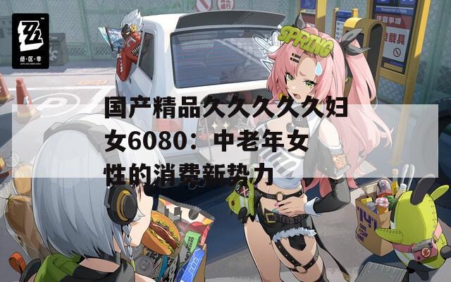 国产精品久久久久久妇女6080：中老年女性的消费新势力