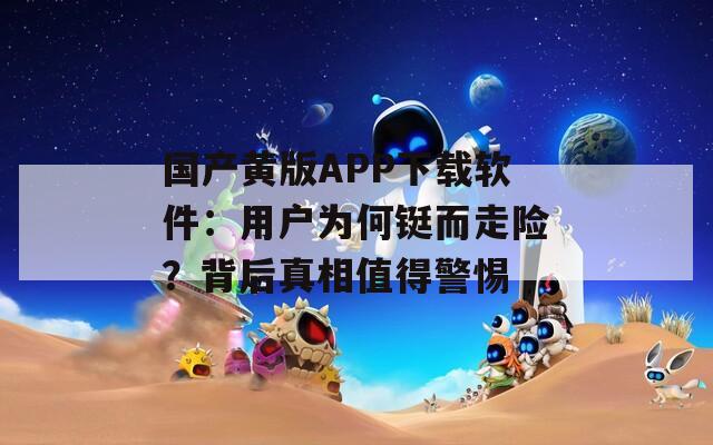 国产黄版APP下载软件：用户为何铤而走险？背后真相值得警惕