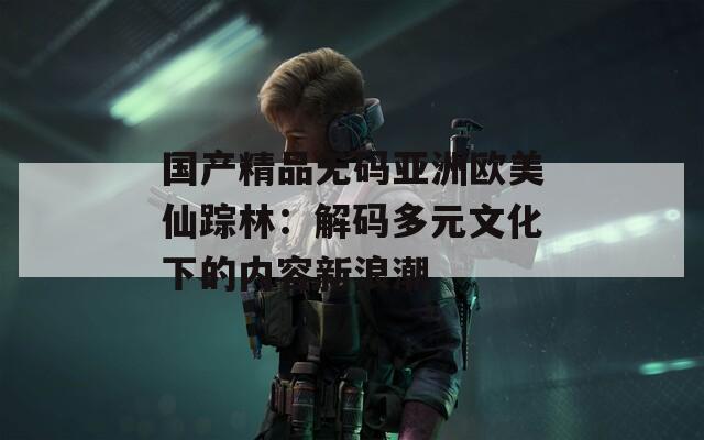 国产精品无码亚洲欧美仙踪林：解码多元文化下的内容新浪潮