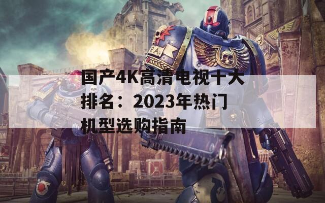 国产4K高清电视十大排名：2023年热门机型选购指南