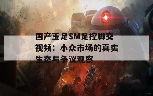 国产玉足SM足控脚交视频：小众市场的真实生态与争议观察